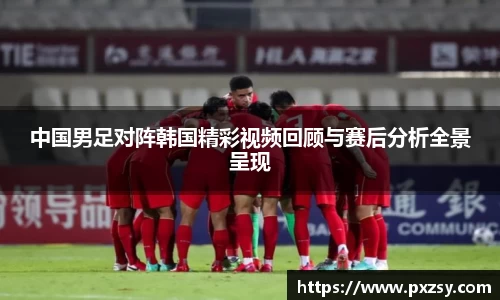 中国男足对阵韩国精彩视频回顾与赛后分析全景呈现