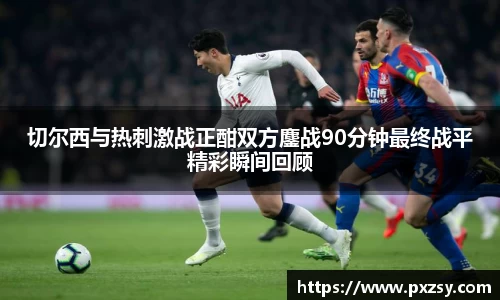 切尔西与热刺激战正酣双方鏖战90分钟最终战平精彩瞬间回顾