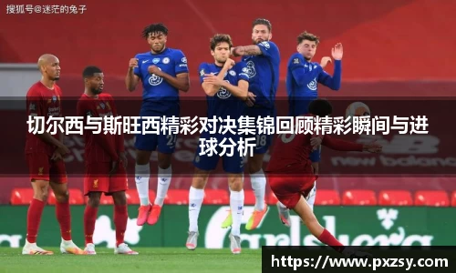 切尔西与斯旺西精彩对决集锦回顾精彩瞬间与进球分析