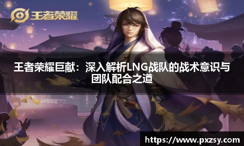 王者荣耀巨献：深入解析LNG战队的战术意识与团队配合之道